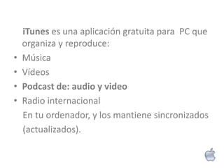 iTunes es una aplicación gratuita para PC que
    organiza y reproduce:
•   Música
•   Vídeos
•   Podcast de: audio y video
•   Radio internacional
    En tu ordenador, y los mantiene sincronizados
    (actualizados).
 