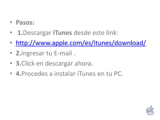•   Pasos:
•   1.Descargar iTunes desde este link:
•   http://www.apple.com/es/itunes/download/
•   2.ingresar tu E-mail .
•   3.Click en descargar ahora.
•   4.Procedes a instalar iTunes en tu PC.
 