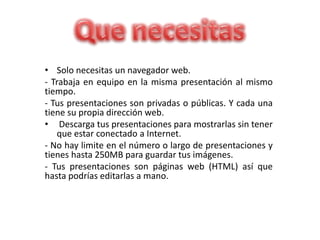 • Solo necesitas un navegador web.
- Trabaja en equipo en la misma presentación al mismo
tiempo.
- Tus presentaciones son privadas o públicas. Y cada una
tiene su propia dirección web.
• Descarga tus presentaciones para mostrarlas sin tener
que estar conectado a Internet.
- No hay limite en el número o largo de presentaciones y
tienes hasta 250MB para guardar tus imágenes.
- Tus presentaciones son páginas web (HTML) así que
hasta podrías editarlas a mano.