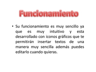 • Su funcionamiento es muy sencillo ya
que es muy intuitivo y esta
desarrollado con iconos gráficos que te
permitirán insertar textos de una
manera muy sencilla además puedes
editarlo cuando quieras.