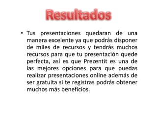 • Tus presentaciones quedaran de una
manera excelente ya que podrás disponer
de miles de recursos y tendrás muchos
recursos para que tu presentación quede
perfecta, así es que Prezentit es una de
las mejores opciones para que puedas
realizar presentaciones online además de
ser gratuita si te registras podrás obtener
muchos más beneficios.
