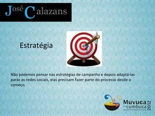 Estratégia


Não podemos pensar nas estratégias de campanha e depois adaptá-las
paras as redes sociais, elas precisam fazer parte do processo desde o
começo.
 