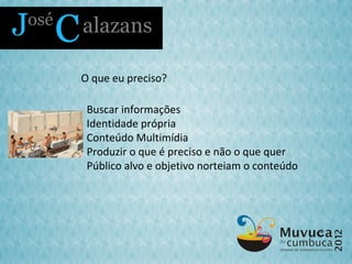 O que eu preciso?

 Buscar informações
 Identidade própria
 Conteúdo Multimídia
 Produzir o que é preciso e não o que quer
 Público alvo e objetivo norteiam o conteúdo
 