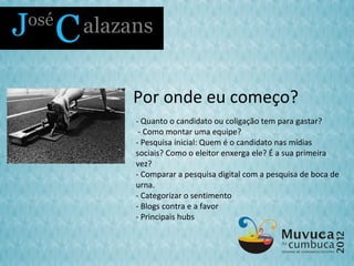 Por onde eu começo?
- Quanto o candidato ou coligação tem para gastar?
 - Como montar uma equipe?
- Pesquisa inicial: Quem é o candidato nas mídias
sociais? Como o eleitor enxerga ele? É a sua primeira
vez?
- Comparar a pesquisa digital com a pesquisa de boca de
urna.
- Categorizar o sentimento
- Blogs contra e a favor
- Principais hubs
 
