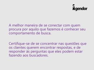 A melhor maneira de se conectar com quem
procura por aquilo que fazemos é conhecer seu
comportamento de busca.
Certifique-se de se concentrar nas questões que
os clientes querem encontrar respostas, e de
responder às perguntas que eles podem estar
fazendo aos buscadores.
 
