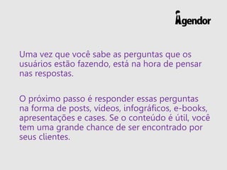 Uma vez que você sabe as perguntas que os
usuários estão fazendo, está na hora de pensar
nas respostas.
O próximo passo é responder essas perguntas
na forma de posts, vídeos, infográficos, e-books,
apresentações e cases. Se o conteúdo é útil, você
tem uma grande chance de ser encontrado por
seus clientes.
 