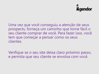 Uma vez que você conseguiu a atenção de seus
prospects, forneça um caminho que torne fácil o
seu cliente comprar de você. Para fazer isso, você
tem que começar a pensar como os seus
clientes.
Verifique se o seu site deixa claro próximo passo,
e permita que seu cliente se envolva com você.
 