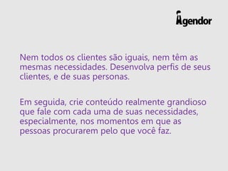 Nem todos os clientes são iguais, nem têm as
mesmas necessidades. Desenvolva perfis de seus
clientes, e de suas personas.
Em seguida, crie conteúdo realmente grandioso
que fale com cada uma de suas necessidades,
especialmente, nos momentos em que as
pessoas procurarem pelo que você faz.
 