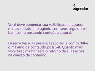 Você deve aumentar sua visibilidade utilizando
mídias sociais, interagindo com seus seguidores,
bem como postando conteúdo autoral.
Desenvolva suas presenças sociais, e compartilhe
o máximo de conteúdo possível. Quanto mais
você fizer, melhor será o retorno de suas ações
na criação de conteúdo.
 
