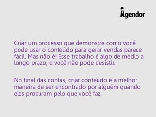 Criar um processo que demonstre como você
pode usar o conteúdo para gerar vendas parece
fácil. Mas não é! Esse trabalho é algo de médio a
longo prazo, e você não pode desistir.
No final das contas, criar conteúdo é a melhor
maneira de ser encontrado por alguém quando
eles procuram pelo que você faz.
 