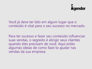 Você já deve ter lido em algum lugar que o
conteúdo é vital para o seu sucesso no mercado.
Para ter sucesso e fazer seu conteúdo influenciar
suas vendas, o segredo é atingir seus clientes
quando eles precisam de você. Aqui estão
algumas ideias de como faze-lo ajudar nas
vendas da sua empresa.
 