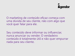 O marketing de conteúdo eficaz começa com
uma dúvida de seu cliente, não com algo que
você quer falar para ele.
Seu conteúdo deve informar ou influenciar,
nunca anunciar ou vender. O verdadeiro
conteúdo é totalmente útil e não quer empurrar
nada para seu cliente.
 