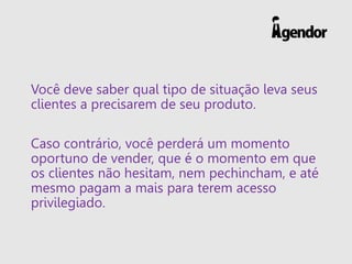 Você deve saber qual tipo de situação leva seus
clientes a precisarem de seu produto.
Caso contrário, você perderá um momento
oportuno de vender, que é o momento em que
os clientes não hesitam, nem pechincham, e até
mesmo pagam a mais para terem acesso
privilegiado.
 