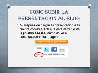 Como Subir la
presentacion al blog
O 1-Despues de cargar tu presentacion a tu
 cuenta copias el link que esta al frente de
 la palabra EMBED como se ve a
 continuacion en la imagen
 