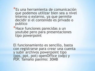 *Es una herramienta de comunicación
 que podemos utilizar bien sea a nivel
 interno o externo, ya que permite
 decidir si el contenido es privado o
 publico
*Hace funciones parecidas a un
 youtube pero para presentaciones
 tipo powerpoint

El funcionamiento es sencillo, basta
con registrarse para crear una cuenta
y subir archivos powerpoint tipo
(pps, ppt, pot) openOffice (odp) y
PDF. Tamaño paximo: 30MB
 