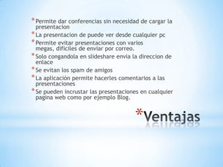 * Permite dar conferencias sin necesidad de cargar la
  presentacion
* La presentacion de puede ver desde cualquier pc
* Permite evitar presentaciones con varios
  megas, dificiles de enviar por correo.
* Solo congandola en slideshare envia la direccion de
  enlace
* Se evitan los spam de amigos
* La aplicación permite hacerles comentarios a las
  presentaciones
* Se pueden incrustar las presentaciones en cualquier
  pagina web como por ejemplo Blog.


                                      *
 