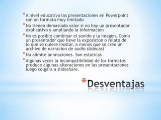 * A nivel educativo las presentaciones en Powerpoint
  son un formato muy limitado
* No tienen demasiado valor si no hay un presentador
  explicativo y ampliando la informacion
* No es posible combinar el sonido y la imagen. Como
  un presentador que lleve la exposicion o relato de
  lo que se quiere mostar, a menos que se cree un
  archivo de narracion de audio slidecast
* No admite animaciones. Son estaticas
* Algunas veces la incompatibilidad de los formatos
  produce algunas alteraciones en las presentaciones
  luego colgara a slideshare.


                            *
 