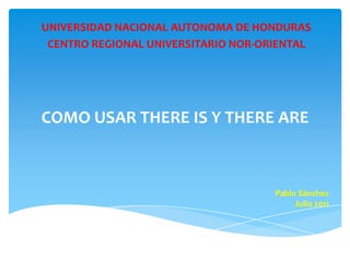 UNIVERSIDAD NACIONAL AUTONOMA DE HONDURAS CENTRO REGIONAL UNIVERSITARIO NOR-ORIENTAL COMO USAR THERE IS Y THERE ARE Pablo Sánchez Julio 2011 