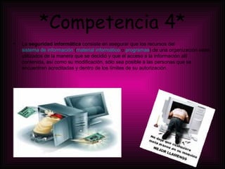 *Competencia 4* La  seguridad informática  consiste en asegurar que los recursos del  sistema de información  ( material informático  o  programas ) de una organización sean utilizados de la manera que se decidió y que el acceso a la información allí contenida, así como  su modificación, sólo sea posible a las personas que se encuentren acreditadas y dentro de los límites de su autorización. 