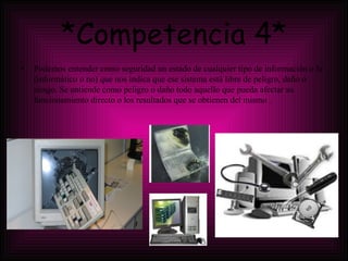 *Competencia 4* Podemos entender como seguridad un estado de cualquier tipo de información o la (informático o no) que nos indica que ese sistema está libre de peligro, daño o riesgo. Se entiende como peligro o daño todo aquello que pueda afectar su funcionamiento directo o los resultados que se obtienen del mismo . 