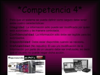 *Competencia 4* Para que un sistema se pueda definir como seguro debe tener estas cuatro características: Integridad : La información sólo puede ser modificada por quien está autorizado y de manera controlada.  Confidencialidad : La información sólo debe ser legible para los autorizados.  Disponibilidad : Debe estar disponible cuando se necesita.  Irrefutabilidad  (No repudio): El uso y/o modificación de la información por parte de un usuario debe ser irrefutable, es decir, que el usuario no puede negar dicha acción.  
