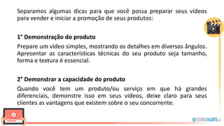 Separamos algumas dicas para que você possa preparar seus vídeos
para vender e iniciar a promoção de seus produtos:
1° Demonstração do produto
Prepare um vídeo simples, mostrando os detalhes em diversos ângulos.
Apresentar as características técnicas do seu produto seja tamanho,
forma e textura é essencial.
2° Demonstrar a capacidade do produto
Quando você tem um produto/ou serviço em que há grandes
diferenciais, demonstre isso em seus vídeos, deixe claro para seus
clientes as vantagens que existem sobre o seu concorrente.
 