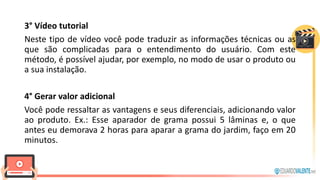 3° Vídeo tutorial
Neste tipo de vídeo você pode traduzir as informações técnicas ou as
que são complicadas para o entendimento do usuário. Com este
método, é possível ajudar, por exemplo, no modo de usar o produto ou
a sua instalação.
4° Gerar valor adicional
Você pode ressaltar as vantagens e seus diferenciais, adicionando valor
ao produto. Ex.: Esse aparador de grama possui 5 lâminas e, o que
antes eu demorava 2 horas para aparar a grama do jardim, faço em 20
minutos.
 