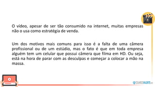 O vídeo, apesar de ser tão consumido na internet, muitas empresas
não o usa como estratégia de venda.
Um dos motivos mais comuns para isso é a falta de uma câmera
profissional ou de um estúdio, mas o fato é que em toda empresa
alguém tem um celular que possui câmera que filma em HD. Ou seja,
está na hora de parar com as desculpas e começar a colocar a mão na
massa.
 