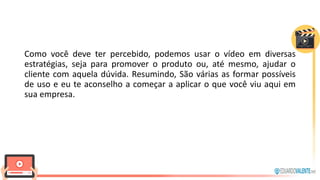 Como você deve ter percebido, podemos usar o vídeo em diversas
estratégias, seja para promover o produto ou, até mesmo, ajudar o
cliente com aquela dúvida. Resumindo, São várias as formar possíveis
de uso e eu te aconselho a começar a aplicar o que você viu aqui em
sua empresa.
 