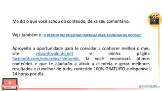 Me diz o que você achou do conteúdo, deixa seu comentário.
Veja também o “O DESAFIO DAS PEQUENAS EMPRESAS PARA ANUNCIAR NO GOOGLE”
Aproveito a oportunidade para te convidar a conhecer melhor o meu
site eduardovalente.net e minha página
facebook.com/eduardovalentemkt, lá você encontrará ótimos
conteúdos e que te ajudarão a atrair a clientela e gerar melhores
resultados e o melhor de tudo, conteúdo 100% GRATUITO e disponível
24 horas por dia.
 