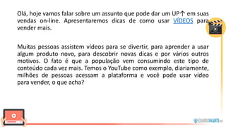 Olá, hoje vamos falar sobre um assunto que pode dar um UP↑ em suas
vendas on-line. Apresentaremos dicas de como usar VÍDEOS para
vender mais.
Muitas pessoas assistem vídeos para se divertir, para aprender a usar
algum produto novo, para descobrir novas dicas e por vários outros
motivos. O fato é que a população vem consumindo este tipo de
conteúdo cada vez mais. Temos o YouTube como exemplo, diariamente,
milhões de pessoas acessam a plataforma e você pode usar vídeo
para vender, o que acha?
 