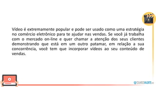 Vídeo é extremamente popular e pode ser usado como uma estratégia
no comércio eletrônico para te ajudar nas vendas. Se você já trabalha
com o mercado on-line e quer chamar a atenção dos seus clientes
demonstrando que está em um outro patamar, em relação a sua
concorrência, você tem que incorporar vídeos ao seu conteúdo de
vendas.
 