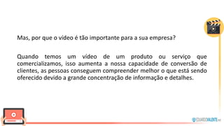 Mas, por que o vídeo é tão importante para a sua empresa?
Quando temos um vídeo de um produto ou serviço que
comercializamos, isso aumenta a nossa capacidade de conversão de
clientes, as pessoas conseguem compreender melhor o que está sendo
oferecido devido a grande concentração de informação e detalhes.
 