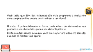 Você sabia que 60% dos visitantes são mais propensos a realizarem
uma compra on-line depois de assistirem a um vídeo?
O vídeo é potencialmente a forma mais eficaz de demonstrar um
produto e seus benefícios para o seu visitante/cliente.
Existem outras razões pelo qual você precisa ter um vídeo em seu site,
e vamos te mostrar isso agora:
 
