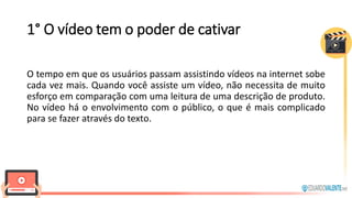 1° O vídeo tem o poder de cativar
O tempo em que os usuários passam assistindo vídeos na internet sobe
cada vez mais. Quando você assiste um vídeo, não necessita de muito
esforço em comparação com uma leitura de uma descrição de produto.
No vídeo há o envolvimento com o público, o que é mais complicado
para se fazer através do texto.
 