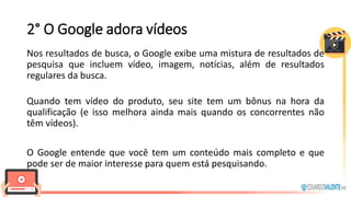2° O Google adora vídeos
Nos resultados de busca, o Google exibe uma mistura de resultados de
pesquisa que incluem vídeo, imagem, notícias, além de resultados
regulares da busca.
Quando tem vídeo do produto, seu site tem um bônus na hora da
qualificação (e isso melhora ainda mais quando os concorrentes não
têm vídeos).
O Google entende que você tem um conteúdo mais completo e que
pode ser de maior interesse para quem está pesquisando.
 