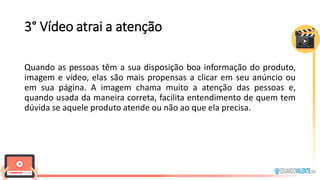 3° Vídeo atrai a atenção
Quando as pessoas têm a sua disposição boa informação do produto,
imagem e vídeo, elas são mais propensas a clicar em seu anúncio ou
em sua página. A imagem chama muito a atenção das pessoas e,
quando usada da maneira correta, facilita entendimento de quem tem
dúvida se aquele produto atende ou não ao que ela precisa.
 