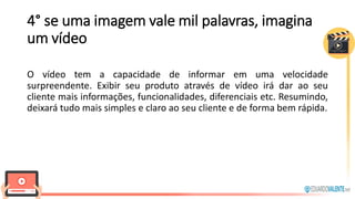 4° se uma imagem vale mil palavras, imagina
um vídeo
O vídeo tem a capacidade de informar em uma velocidade
surpreendente. Exibir seu produto através de vídeo irá dar ao seu
cliente mais informações, funcionalidades, diferenciais etc. Resumindo,
deixará tudo mais simples e claro ao seu cliente e de forma bem rápida.
 