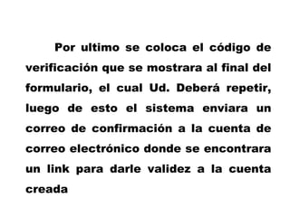 Por ultimo se coloca el código de verificación que se mostrara al final del formulario, el cual Ud. Deberá repetir, luego de esto el sistema enviara un correo de confirmación a la cuenta de correo electrónico donde se encontrara un link para darle validez a la cuenta creada 
