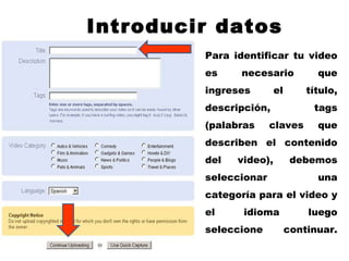 Introducir datos Para identificar tu video es necesario que ingreses el título, descripción, tags (palabras claves que describen el contenido del video), debemos seleccionar una categoría para el video y el idioma luego seleccione continuar. 