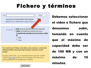 Fichero y términos Debemos seleccionar el video o fichero que deseamos subir, tomando en cuenta que el máximo de capacidad debe ser de 100 MB y con un máximo de 10 minutos . 