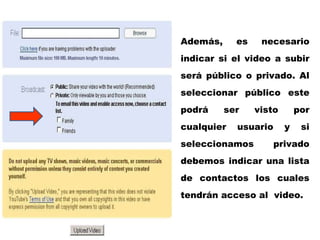 Además, es necesario indicar si el video a subir será público o privado. Al seleccionar público este podrá ser visto por cualquier usuario y si seleccionamos privado debemos indicar una lista de contactos los cuales tendrán acceso al  video. 