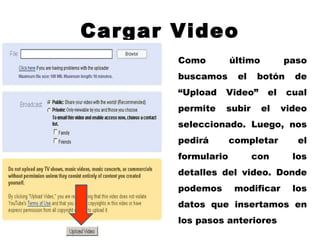 Cargar Video Como último paso buscamos el botón de “Upload Video” el cual permite subir el video seleccionado. Luego, nos pedirá completar el formulario con los detalles del video. Donde podemos modificar los datos que insertamos en los pasos anteriores 