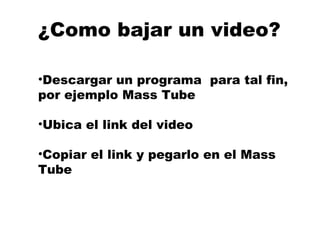 ¿Como bajar un video? Descargar un programa  para tal fin, por ejemplo Mass Tube  Ubica el link del video  Copiar el link y pegarlo en el Mass  Tube 