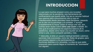 INTRODUCCION
Lo que para muchos empezó como una novedad
relacionada con la pandemia, una herramienta del
confinamiento que quedó atrás, hoy es un recurso habitual
que usamos para comunicarnos cara a cara en
videollamadas desde laborales hasta familiares, pasando
por la cita con la psicóloga y el contador. Y aunque
probablemente la hayas usado al menos una vez, aún
podrías tener dudas sobre cómo usar Zoom a detalle. En
esta guía te explicaremos los aspectos básicos de la
plataforma, desde cómo hacer una reunión en Zoom, cómo
entrar a una, cómo compartir pantalla y más.
Y descuida, si eres un usuario habitual también cubrimos
opciones más avanzadas, como las Salas de grupos, para
que puedas separar a los participantes en
reuniones distintas si lo necesitas. La idea es que estés
preparado para cuando llegue el momento de “zoomearte”
con alguien.
 