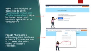 Paso 1: Ve a la página de
descargas de Zoom
y descarga la versión para
Windows o para Mac y sigue
las instrucciones para
instalar la aplicación en tu
computadora.
Paso 2: Ahora abre la
aplicación e inicia sesión en
tu cuenta. Puedes crear una
si no tienes y hacerlo tu
cuenta de Google o
Facebook.
 