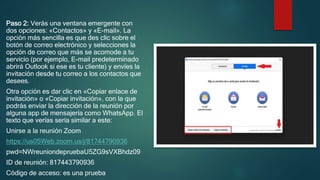 Paso 2: Verás una ventana emergente con
dos opciones: «Contactos» y «E-mail». La
opción más sencilla es que des clic sobre el
botón de correo electrónico y selecciones la
opción de correo que más se acomode a tu
servicio (por ejemplo, E-mail predeterminado
abrirá Outlook si ese es tu cliente) y envíes la
invitación desde tu correo a los contactos que
desees.
Otra opción es dar clic en «Copiar enlace de
invitación» o «Copiar invitación», con la que
podrás enviar la dirección de la reunión por
alguna app de mensajería como WhatsApp. El
texto que verías sería similar a este:
Unirse a la reunión Zoom
https://us05Web.zoom.us/j/81744790936
pwd=NWreuniondepruebaU5ZG9sVXBhdz09
ID de reunión: 817443790936
Código de acceso: es una prueba
 