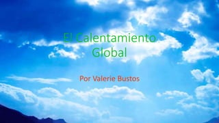 El Calentamiento
Global
Por Valerie Bustos
 