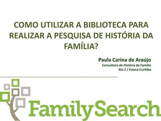 COMO UTILIZAR A BIBLIOTECA PARA 
REALIZAR A PESQUISA DE HISTÓRIA DA 
FAMÍLIA? 
Paula Carina de Araújo 
Consultora de História da Família 
Ala 2 / Estaca Curitiba 
 
