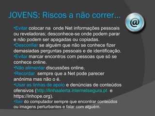 JOVENS: Riscos a não correr…
 •Evitar colocar na onde Net informações pessoais
 ou reveladoras; desconhece-se onde podem parar
 e não podem ser apagadas ou copiadas.
 •Desconfiar se alguém que não se conhece fizer
 demasiadas perguntas pessoais e de identificação.
 •Evitar marcar encontros com pessoas que só se
 conhece online.
 •Não alimentar discussões online.
 •Recordar sempre que a Net pode parecer
 anónima mas não o é.
 •Usar as linhas de apoio e denúncias de conteúdos
 ofensivos (http://linhaalerta.internetsegura.pt e
 https://inhope.org).
 •Sair do computador sempre que encontrar conteúdos
 ou imagens perturbantes e falar com alguém.
 